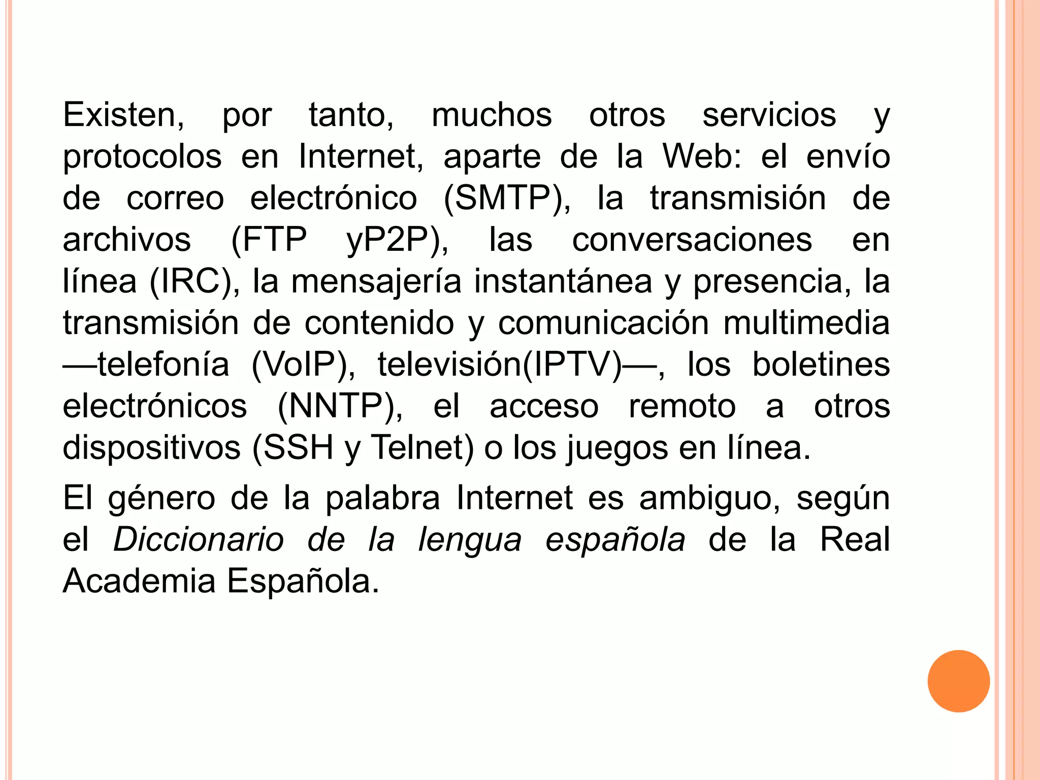 Existen, por tanto, muchos otros servicios y 
protocolos en Internet, aparte de la Web: el envío 
de correo electrónico (SMTP), la transmisión de 
archivos (FTP yP2P), las conversaciones en 
línea (IRC), la mensajería instantánea y presencia, la 
transmisión de contenido y comunicación multimedia 
—telefonía (VoIP), televisión(IPTV)—, los boletines 
electrónicos (NNTP), el acceso remoto a otros 
dispositivos (SSH y Telnet) o los juegos en línea. 
El género de la palabra Internet es ambiguo, según 
el Diccionario de la lengua española de la Real 
Academia Española. 
 
