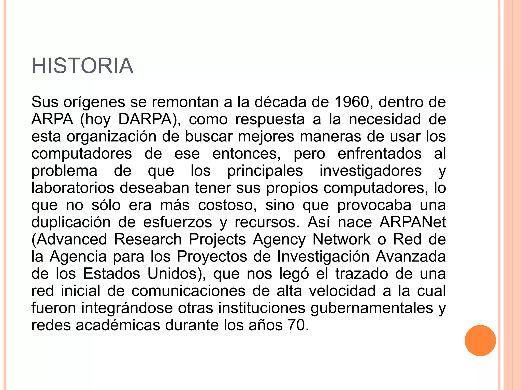 HISTORIA 
Sus orígenes se remontan a la década de 1960, dentro de 
ARPA (hoy DARPA), como respuesta a la necesidad de 
esta organización de buscar mejores maneras de usar los 
computadores de ese entonces, pero enfrentados al 
problema de que los principales investigadores y 
laboratorios deseaban tener sus propios computadores, lo 
que no sólo era más costoso, sino que provocaba una 
duplicación de esfuerzos y recursos. Así nace ARPANet 
(Advanced Research Projects Agency Network o Red de 
la Agencia para los Proyectos de Investigación Avanzada 
de los Estados Unidos), que nos legó el trazado de una 
red inicial de comunicaciones de alta velocidad a la cual 
fueron integrándose otras instituciones gubernamentales y 
redes académicas durante los años 70. 
 