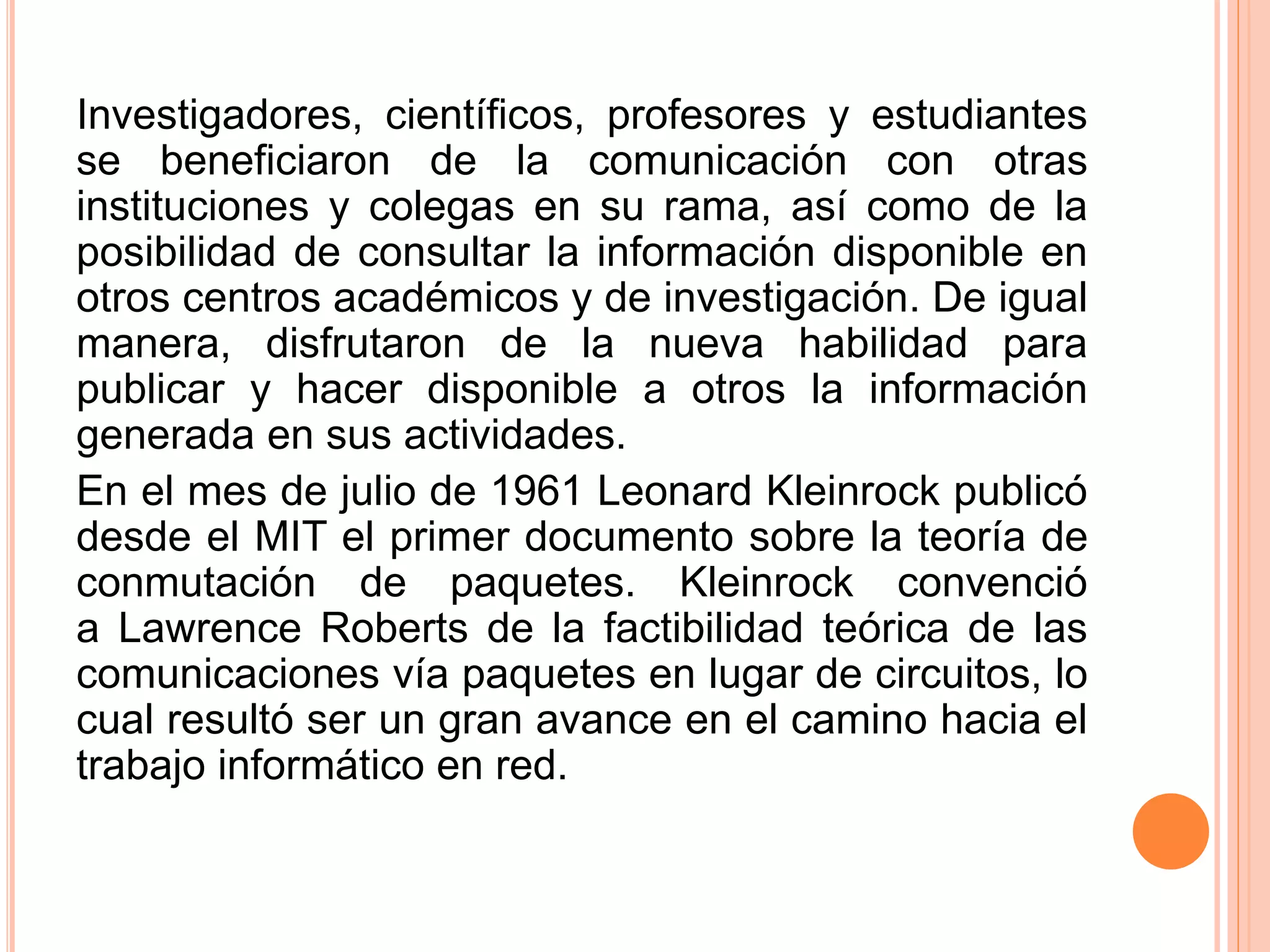 Investigadores, científicos, profesores y estudiantes 
se beneficiaron de la comunicación con otras 
instituciones y colegas en su rama, así como de la 
posibilidad de consultar la información disponible en 
otros centros académicos y de investigación. De igual 
manera, disfrutaron de la nueva habilidad para 
publicar y hacer disponible a otros la información 
generada en sus actividades. 
En el mes de julio de 1961 Leonard Kleinrock publicó 
desde el MIT el primer documento sobre la teoría de 
conmutación de paquetes. Kleinrock convenció 
a Lawrence Roberts de la factibilidad teórica de las 
comunicaciones vía paquetes en lugar de circuitos, lo 
cual resultó ser un gran avance en el camino hacia el 
trabajo informático en red. 
 