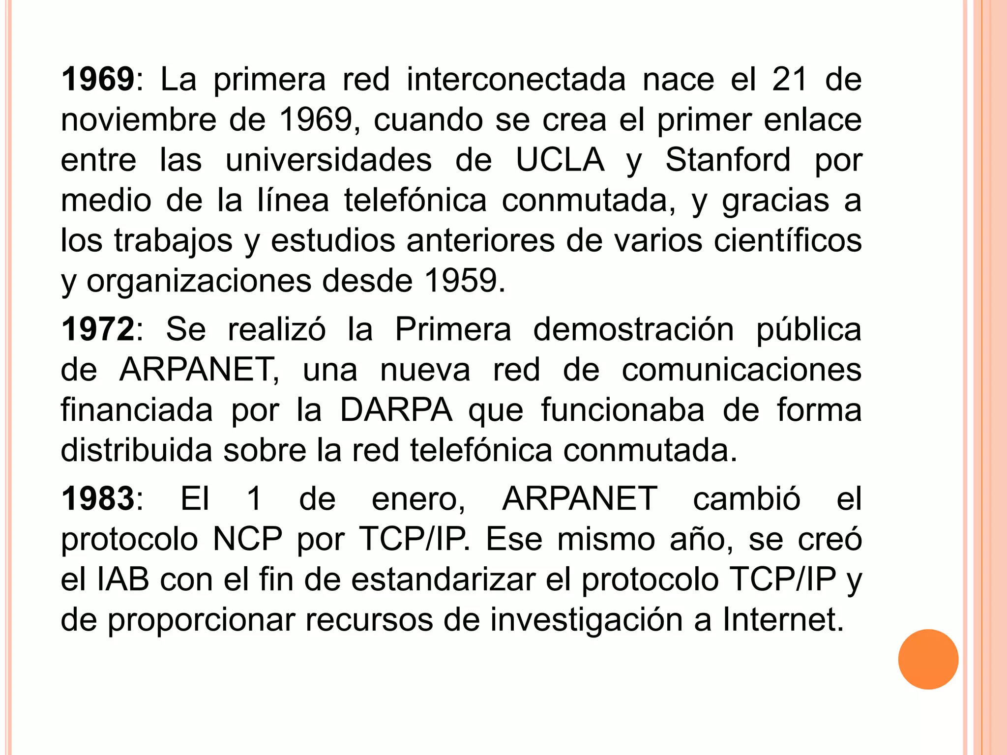 1969: La primera red interconectada nace el 21 de 
noviembre de 1969, cuando se crea el primer enlace 
entre las universidades de UCLA y Stanford por 
medio de la línea telefónica conmutada, y gracias a 
los trabajos y estudios anteriores de varios científicos 
y organizaciones desde 1959. 
1972: Se realizó la Primera demostración pública 
de ARPANET, una nueva red de comunicaciones 
financiada por la DARPA que funcionaba de forma 
distribuida sobre la red telefónica conmutada. 
1983: El 1 de enero, ARPANET cambió el 
protocolo NCP por TCP/IP. Ese mismo año, se creó 
el IAB con el fin de estandarizar el protocolo TCP/IP y 
de proporcionar recursos de investigación a Internet. 
 