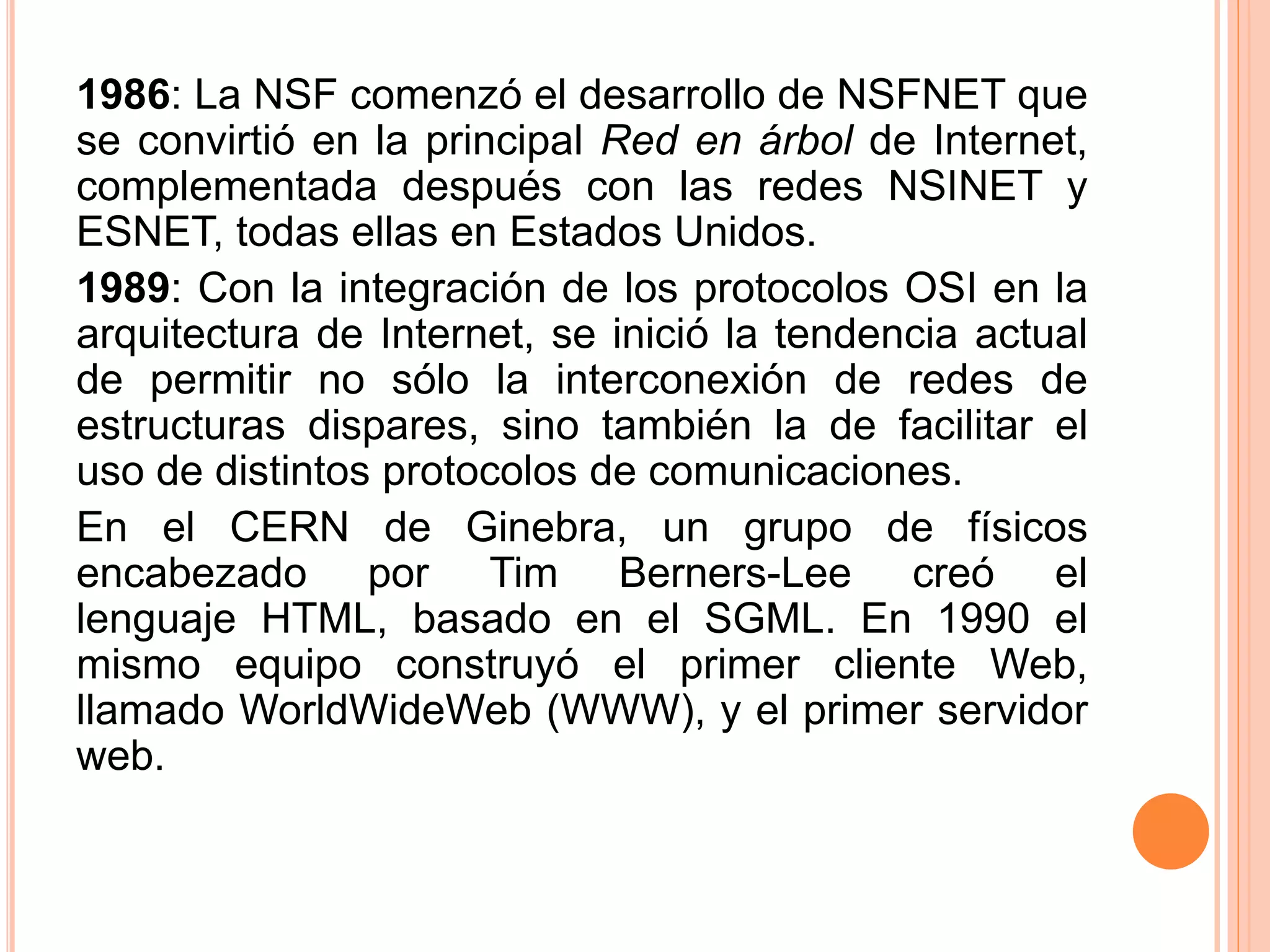 1986: La NSF comenzó el desarrollo de NSFNET que 
se convirtió en la principal Red en árbol de Internet, 
complementada después con las redes NSINET y 
ESNET, todas ellas en Estados Unidos. 
1989: Con la integración de los protocolos OSI en la 
arquitectura de Internet, se inició la tendencia actual 
de permitir no sólo la interconexión de redes de 
estructuras dispares, sino también la de facilitar el 
uso de distintos protocolos de comunicaciones. 
En el CERN de Ginebra, un grupo de físicos 
encabezado por Tim Berners-Lee creó el 
lenguaje HTML, basado en el SGML. En 1990 el 
mismo equipo construyó el primer cliente Web, 
llamado WorldWideWeb (WWW), y el primer servidor 
web. 
 