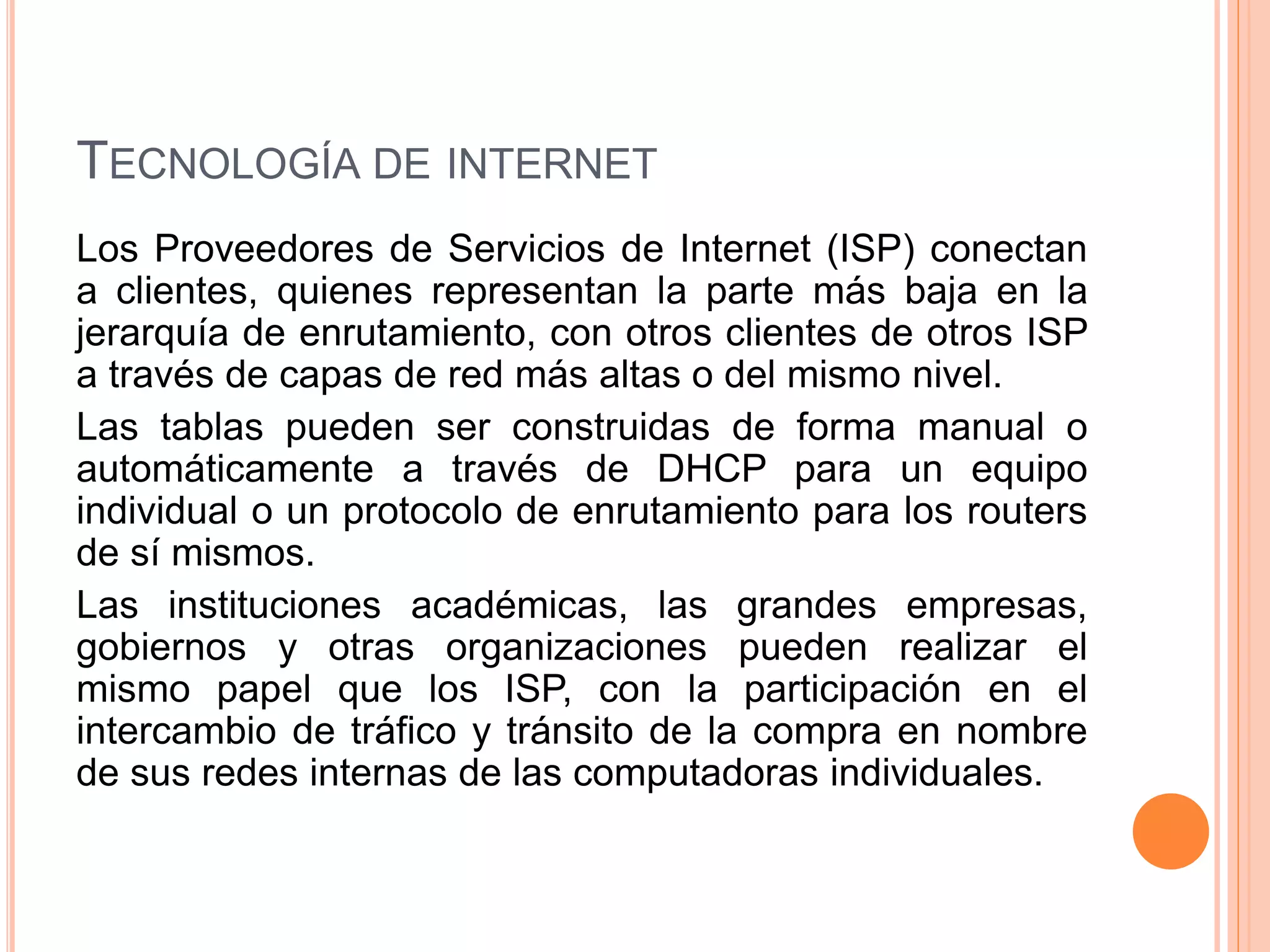 TECNOLOGÍA DE INTERNET 
Los Proveedores de Servicios de Internet (ISP) conectan 
a clientes, quienes representan la parte más baja en la 
jerarquía de enrutamiento, con otros clientes de otros ISP 
a través de capas de red más altas o del mismo nivel. 
Las tablas pueden ser construidas de forma manual o 
automáticamente a través de DHCP para un equipo 
individual o un protocolo de enrutamiento para los routers 
de sí mismos. 
Las instituciones académicas, las grandes empresas, 
gobiernos y otras organizaciones pueden realizar el 
mismo papel que los ISP, con la participación en el 
intercambio de tráfico y tránsito de la compra en nombre 
de sus redes internas de las computadoras individuales. 
 