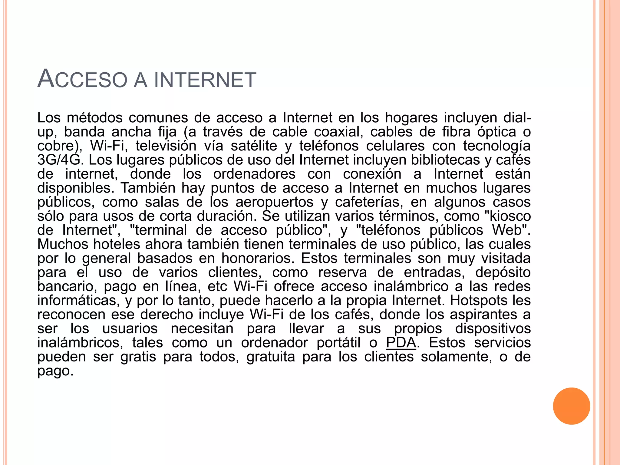 ACCESO A INTERNET 
Los métodos comunes de acceso a Internet en los hogares incluyen dial-up, 
banda ancha fija (a través de cable coaxial, cables de fibra óptica o 
cobre), Wi-Fi, televisión vía satélite y teléfonos celulares con tecnología 
3G/4G. Los lugares públicos de uso del Internet incluyen bibliotecas y cafés 
de internet, donde los ordenadores con conexión a Internet están 
disponibles. También hay puntos de acceso a Internet en muchos lugares 
públicos, como salas de los aeropuertos y cafeterías, en algunos casos 
sólo para usos de corta duración. Se utilizan varios términos, como "kiosco 
de Internet", "terminal de acceso público", y "teléfonos públicos Web". 
Muchos hoteles ahora también tienen terminales de uso público, las cuales 
por lo general basados en honorarios. Estos terminales son muy visitada 
para el uso de varios clientes, como reserva de entradas, depósito 
bancario, pago en línea, etc Wi-Fi ofrece acceso inalámbrico a las redes 
informáticas, y por lo tanto, puede hacerlo a la propia Internet. Hotspots les 
reconocen ese derecho incluye Wi-Fi de los cafés, donde los aspirantes a 
ser los usuarios necesitan para llevar a sus propios dispositivos 
inalámbricos, tales como un ordenador portátil o PDA. Estos servicios 
pueden ser gratis para todos, gratuita para los clientes solamente, o de 
pago. 
 