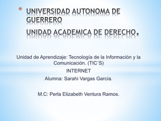 Unidad de Aprendizaje: Tecnología de la Información y la 
Comunicación. (TIC´S) 
INTERNET 
Alumna: Sarahi Vargas García. 
M.C: Perla Elizabeth Ventura Ramos. 
* 
 