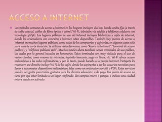  Los métodos comunes de acceso a Internet en los hogares incluyen dial-up, banda ancha fija (a través 
de cable coaxial, cables de fibra óptica o cobre),Wi-Fi, televisión vía satélite y teléfonos celulares con 
tecnología 3G/4G. Los lugares públicos de uso del Internet incluyen bibliotecas y cafés de internet, 
donde los ordenadores con conexión a Internet están disponibles. También hay puntos de acceso a 
Internet en muchos lugares públicos, como salas de los aeropuertos y cafeterías, en algunos casos sólo 
para usos de corta duración. Se utilizan varios términos, como "kiosco de Internet", "terminal de acceso 
público", y "teléfonos públicos Web". Muchos hoteles ahora también tienen terminales de uso público, 
las cuales por lo general basados en honorarios. Estos terminales son muy visitada para el uso de 
varios clientes, como reserva de entradas, depósito bancario, pago en línea, etc. Wi-Fi ofrece acceso 
inalámbrico a las redes informáticas, y por lo tanto, puede hacerlo a la propia Internet. Hotspots les 
reconocen ese derecho incluye Wi-Fi de los cafés, donde los aspirantes a ser los usuarios necesitan para 
llevar a sus propios dispositivos inalámbricos, tales como un ordenador portátil o PDA. Estos servicios 
pueden ser gratis para todos, gratuita para los clientes solamente, o de pago. Un punto de acceso no 
tiene por qué estar limitado a un lugar confinado. Un campus entero o parque, o incluso una ciudad 
entera puede ser activado. 
 