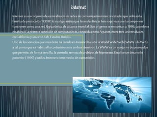 internet 
Internet es un conjunto descentralizado de redes de comunicación interconectadas que utilizan la 
familia de protocolos TCP/IP, lo cual garantiza que las redes físicas heterogéneas que la componen 
funcionen como una red lógica única, de alcance mundial. Sus orígenes se remontan a 1969, cuando se 
estableció la primera conexión de computadoras, conocida como Arpanet, entre tres universidades 
en California y una en Utah, Estados Unidos. 
Uno de los servicios que más éxito ha tenido en Internet ha sido la World Wide Web (WWW o la Web), 
a tal punto que es habitual la confusión entre ambos términos. La WWW es un conjunto de protocolos 
que permite, de forma sencilla, la consulta remota de archivos de hipertexto. Esta fue un desarrollo 
posterior (1990) y utiliza Internet como medio de transmisión. 
 