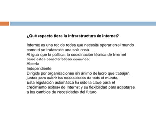 ¿Qué aspecto tiene la infraestructura de Internet? 
Internet es una red de redes que necesita operar en el mundo 
como si se tratase de una sola cosa. 
Al igual que la política, la coordinación técnica de Internet 
tiene estas características comunes: 
Abierta 
Independiente 
Dirigida por organizaciones sin ánimo de lucro que trabajan 
juntas para cubrir las necesidades de todo el mundo. 
Esta regulación automática ha sido la clave para el 
crecimiento exitoso de Internet y su flexibilidad para adaptarse 
a los cambios de necesidades del futuro. 
 