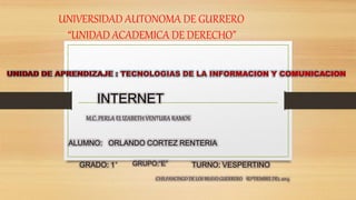 UNIVERSIDAD AUTONOMA DE GURRERO 
“UNIDAD ACADEMICA DE DERECHO” 
INTERNET 
M.C. PERLA ELIZABETH VENTURA RAMOS 
ALUMNO: ORLANDO CORTEZ RENTERIA 
GRADO: 1° GRUPO:“E” TURNO: VESPERTINO 
CHILPANCINGO DE LOS BRAVO GUERRERO SEPTIEMBRE DEL 2014 
 