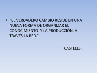 • “EL VERDADERO CAMBIO RESIDE EN UNA 
NUEVA FORMA DE ORGANIZAR EL 
CONOCIMIENTO Y LA PRODUCCIÓN, A 
TRAVÉS LA RED.” 
CASTELLS. 
 