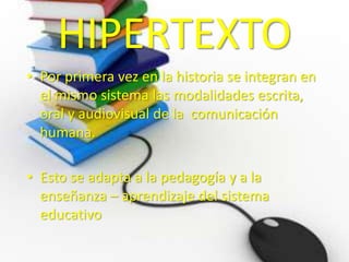 HIPERTEXTO 
• Por primera vez en la historia se integran en 
el mismo sistema las modalidades escrita, 
oral y audiovisual de la comunicación 
humana. 
• Esto se adapta a la pedagogía y a la 
enseñanza – aprendizaje del sistema 
educativo 
 