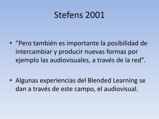 Stefens 2001 
• “Pero también es importante la posibilidad de 
intercambiar y producir nuevas formas por 
ejemplo las audiovisuales, a través de la red”. 
• Algunas experiencias del Blended Learning se 
dan a través de este campo, el audiovisual. 
 