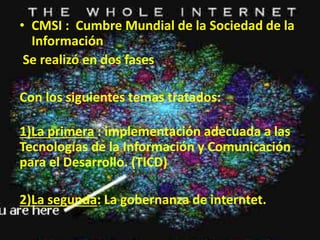 • CMSI : Cumbre Mundial de la Sociedad de la 
Información 
Se realizó en dos fases 
Con los siguientes temas tratados: 
1)La primera : implementación adecuada a las 
Tecnologías de la Información y Comunicación 
para el Desarrollo. (TICD) 
2)La segunda: La gobernanza de interntet. 
 