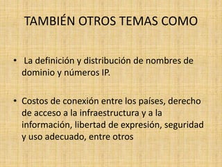 TAMBIÉN OTROS TEMAS COMO 
• La definición y distribución de nombres de 
dominio y números IP. 
• Costos de conexión entre los países, derecho 
de acceso a la infraestructura y a la 
información, libertad de expresión, seguridad 
y uso adecuado, entre otros 
 