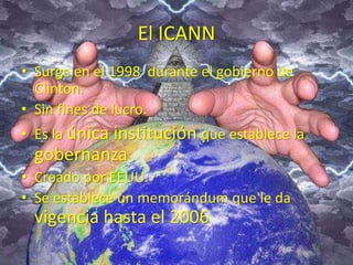El ICANN 
• Surge en el 1998 durante el gobierno de 
Clinton. 
• Sin fines de lucro. 
• Es la única institución que establece la 
gobernanza 
• Creado por EEUU. 
• Se establece un memorándum que le da 
vigencia hasta el 2006 
 