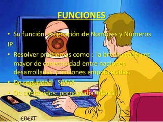 FUNCIONES 
• Su función: Asignación de Nombres y Números 
IP. 
• Resolver problemas como : la brecha cada vez 
mayor de conectividad entre naciones 
desarrolladas y naciones empobrecidas. 
• De seguridad: SPAM 
• De contenidos: pornografía infantil. 
 