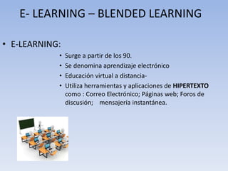 E- LEARNING – BLENDED LEARNING 
• E-LEARNING: 
• Surge a partir de los 90. 
• Se denomina aprendizaje electrónico 
• Educación virtual a distancia- 
• Utiliza herramientas y aplicaciones de HIPERTEXTO 
como : Correo Electrónico; Páginas web; Foros de 
discusión; mensajería instantánea. 
 