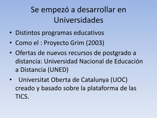 Se empezó a desarrollar en 
Universidades 
• Distintos programas educativos 
• Como el : Proyecto Grim (2003) 
• Ofertas de nuevos recursos de postgrado a 
distancia: Universidad Nacional de Educación 
a Distancia (UNED) 
• Universitat Oberta de Catalunya (UOC) 
creado y basado sobre la plataforma de las 
TICS. 
 