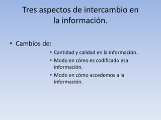 Tres aspectos de intercambio en 
la información. 
• Cambios de: 
• Cantidad y calidad en la información. 
• Modo en cómo es codificado esa 
información. 
• Modo en cómo accedemos a la 
información. 
 
