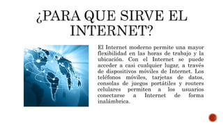 El Internet moderno permite una mayor
flexibilidad en las horas de trabajo y la
ubicación. Con el Internet se puede
acceder a casi cualquier lugar, a través
de dispositivos móviles de Internet. Los
teléfonos móviles, tarjetas de datos,
consolas de juegos portátiles y routers
celulares permiten a los usuarios
conectarse a Internet de forma
inalámbrica.
 