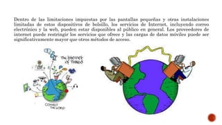 Dentro de las limitaciones impuestas por las pantallas pequeñas y otras instalaciones
limitadas de estos dispositivos de bolsillo, los servicios de Internet, incluyendo correo
electrónico y la web, pueden estar disponibles al público en general. Los proveedores de
internet puede restringir los servicios que ofrece y las cargas de datos móviles puede ser
significativamente mayor que otros métodos de acceso.
 