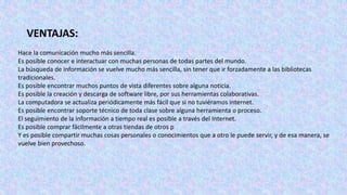 Hace la comunicación mucho más sencilla.
Es posible conocer e interactuar con muchas personas de todas partes del mundo.
La búsqueda de información se vuelve mucho más sencilla, sin tener que ir forzadamente a las bibliotecas
tradicionales.
Es posible encontrar muchos puntos de vista diferentes sobre alguna noticia.
Es posible la creación y descarga de software libre, por sus herramientas colaborativas.
La computadora se actualiza periódicamente más fácil que si no tuviéramos internet.
Es posible encontrar soporte técnico de toda clase sobre alguna herramienta o proceso.
El seguimiento de la información a tiempo real es posible a través del Internet.
Es posible comprar fácilmente a otras tiendas de otros p
Y es posible compartir muchas cosas personales o conocimientos que a otro le puede servir, y de esa manera, se
vuelve bien provechoso.
VENTAJAS:
 