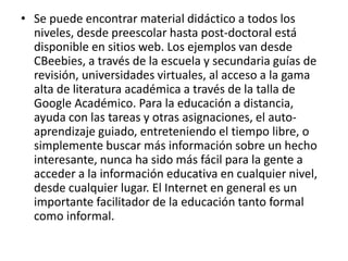 • Se puede encontrar material didáctico a todos los 
niveles, desde preescolar hasta post-doctoral está 
disponible en sitios web. Los ejemplos van desde 
CBeebies, a través de la escuela y secundaria guías de 
revisión, universidades virtuales, al acceso a la gama 
alta de literatura académica a través de la talla de 
Google Académico. Para la educación a distancia, 
ayuda con las tareas y otras asignaciones, el auto-aprendizaje 
guiado, entreteniendo el tiempo libre, o 
simplemente buscar más información sobre un hecho 
interesante, nunca ha sido más fácil para la gente a 
acceder a la información educativa en cualquier nivel, 
desde cualquier lugar. El Internet en general es un 
importante facilitador de la educación tanto formal 
como informal. 
 