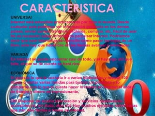 UNIVERSAl 
Internet está extendida prácticamente por todo el mundo. Desde 
cualquier país podemos ver información generada en los demás 
países, enviar correo, transferir archivos, comprar, etc. Fácil de usar 
No es necesario saber informática para usar Internet. Podríamos 
decir que usar Internet es tan sencillo como pasar las hojas de un 
libro, sólo hay que hacer clic en las flechas avanzar y retroceder. 
VARIADA 
En Internet se puede encontrar casi de todo, y si hay algo útil que 
falte, el que se dé cuenta se hará rico. 
ECONÓMICA 
Si piensas lo que te costaría ir a varias bibliotecas y revisar 100 
libros, o visitar varias tiendas para buscar un producto y lo 
comparas con lo que te cuesta hacer lo mismo en Internet el ahorro 
de tiempo y dinero es impresionante. 
Útil Disponer de mucha información y servicios rápidamente 
accesibles es, sin duda, algo útil. Hay muchos ejemplos sobre cosas 
que son más fáciles a través de Internet. 
