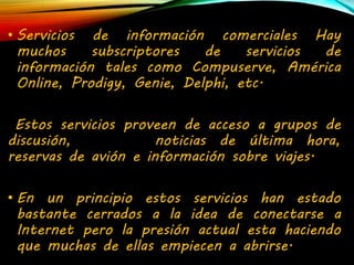 • Servicios de información comerciales Hay 
muchos subscriptores de servicios de 
información tales como Compuserve, América 
Online, Prodigy, Genie, Delphi, etc. 
Estos servicios proveen de acceso a grupos de 
discusión, noticias de última hora, 
reservas de avión e información sobre viajes. 
• En un principio estos servicios han estado 
bastante cerrados a la idea de conectarse a 
Internet pero la presión actual esta haciendo 
que muchas de ellas empiecen a abrirse. 
 