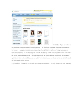 Scribd Con iPaper del lector de 
documentos, cualquiera puede cargar fácilmente y de inmediato compartir sus obras originales en 
Scribd.com o cualquier otro sitio web. iPaper transforma PDF, Word, PowerPoint y muchos otros 
formatos de archivo en un sitio elegante pantalla. Su trabajo puede ser compartido con la comunidad 
de Scribd apasionados lectores, y porque cada una de las palabras de su documento se indiza a la 
optimización del motor de búsqueda, su guión, la novela o incluso partituras y recetas también puede 
ser descubierto por el mundo. 
A continuación mostramos un ejemplo de un documento subido a Scrib. El documento está guardado 
 
