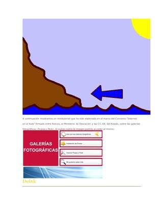A continuación mostramos un minitutorial que ha sido elaborado en el marco del Convenio "Internet 
en el Aula" firmado entre Red.es, el Ministerio de Educación y las CC.AA. del Estado, sobre las galerías 
fotográficas: Picasa y Flickr. Si pulsas sobre la imagen podrás acceder al mismo: 
DoInk 
 
