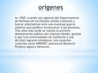 en 1969, cuando una agencia del Departamento 
de Defensa de los Estados Unidos comenzó a 
buscar alternativas ante una eventual guerra 
atómica que pudiera incomunicar a las personas. 
Tres años más tarde se realizó la primera 
demostración pública del sistema ideado, gracias 
a que tres universidades de California y una 
de Utah lograron establecer una conexión 
conocida como ARPANET (Advanced Research 
Projects Agency Network). 
 