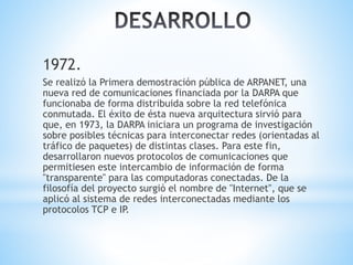 1972. 
Se realizó la Primera demostración pública de ARPANET, una 
nueva red de comunicaciones financiada por la DARPA que 
funcionaba de forma distribuida sobre la red telefónica 
conmutada. El éxito de ésta nueva arquitectura sirvió para 
que, en 1973, la DARPA iniciara un programa de investigación 
sobre posibles técnicas para interconectar redes (orientadas al 
tráfico de paquetes) de distintas clases. Para este fin, 
desarrollaron nuevos protocolos de comunicaciones que 
permitiesen este intercambio de información de forma 
"transparente" para las computadoras conectadas. De la 
filosofía del proyecto surgió el nombre de "Internet", que se 
aplicó al sistema de redes interconectadas mediante los 
protocolos TCP e IP. 
 