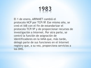 El 1 de enero, ARPANET cambió el 
protocolo NCP por TCP/IP. Ese mismo año, se 
creó el IAB con el fin de estandarizar el 
protocolo TCP/IP y de proporcionar recursos de 
investigación a Internet. Por otra parte, se 
centró la función de asignación de 
identificadores en la IANA que, más tarde, 
delegó parte de sus funciones en el Internet 
registry que, a su vez, proporciona servicios a 
los DNS. 
 