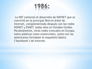 La NSF comenzó el desarrollo de NSFNET que se 
convirtió en la principal Red en árbol de 
Internet, complementada después con las redes 
NSINET y ESNET, todas ellas en Estados Unidos. 
Paralelamente, otras redes troncales en Europa, 
tanto públicas como comerciales, junto con las 
americanas formaban el esqueleto básico 
("backbone") de Internet. 
 