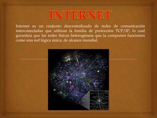 Internet es un conjunto descentralizado de redes de comunicación 
interconectadas que utilizan la familia de protocolos TCP/IP, lo cual 
garantiza que las redes físicas heterogéneas que la componen funcionen 
como una red lógica única, de alcance mundial. 
 