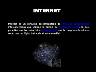 INTERNET 
Internet es un conjunto descentralizado de redes de comunicación 
interconectadas que utilizan la familia de protocolos TCP/IP, lo cual 
garantiza que las redes físicas heterogéneas que la componen funcionen 
como una red lógica única, de alcance mundial 
 
