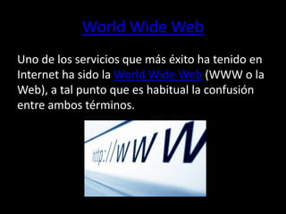 World Wide Web 
Uno de los servicios que más éxito ha tenido en 
Internet ha sido la World Wide Web (WWW o la 
Web), a tal punto que es habitual la confusión 
entre ambos términos. 
 