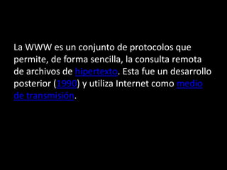 La WWW es un conjunto de protocolos que 
permite, de forma sencilla, la consulta remota 
de archivos de hipertexto. Esta fue un desarrollo 
posterior (1990) y utiliza Internet como medio 
de transmisión. 
