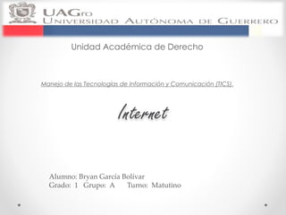 Unidad Académica de Derecho 
Manejo de las Tecnologías de Información y Comunicación (TICS). 
Internet 
Alumno: Bryan García Bolívar 
Grado: 1 Grupo: A Turno: Matutino 
 