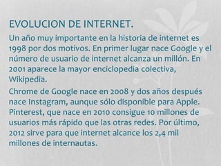 EVOLUCION DE INTERNET. 
Un año muy importante en la historia de internet es 
1998 por dos motivos. En primer lugar nace Google y el 
número de usuario de internet alcanza un millón. En 
2001 aparece la mayor enciclopedia colectiva, 
Wikipedia. 
Chrome de Google nace en 2008 y dos años después 
nace Instagram, aunque sólo disponible para Apple. 
Pinterest, que nace en 2010 consigue 10 millones de 
usuarios más rápido que las otras redes. Por último, 
2012 sirve para que internet alcance los 2,4 mil 
millones de internautas. 
 