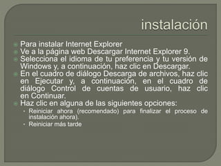  Para instalar Internet Explorer 
 Ve a la página web Descargar Internet Explorer 9. 
 Selecciona el idioma de tu preferencia y tu versión de 
Windows y, a continuación, haz clic en Descargar. 
 En el cuadro de diálogo Descarga de archivos, haz clic 
en Ejecutar y, a continuación, en el cuadro de 
diálogo Control de cuentas de usuario, haz clic 
en Continuar. 
 Haz clic en alguna de las siguientes opciones: 
• Reiniciar ahora (recomendado) para finalizar el proceso de 
instalación ahora). 
• Reiniciar más tarde 
 