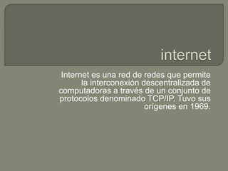 Internet es una red de redes que permite 
la interconexión descentralizada de 
computadoras a través de un conjunto de 
protocolos denominado TCP/IP. Tuvo sus 
orígenes en 1969. 
 