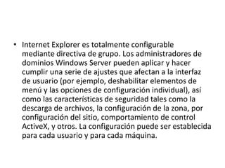 • Internet Explorer es totalmente configurable 
mediante directiva de grupo. Los administradores de 
dominios Windows Server pueden aplicar y hacer 
cumplir una serie de ajustes que afectan a la interfaz 
de usuario (por ejemplo, deshabilitar elementos de 
menú y las opciones de configuración individual), así 
como las características de seguridad tales como la 
descarga de archivos, la configuración de la zona, por 
configuración del sitio, comportamiento de control 
ActiveX, y otros. La configuración puede ser establecida 
para cada usuario y para cada máquina. 
