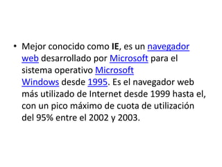 • Mejor conocido como IE, es un navegador 
web desarrollado por Microsoft para el 
sistema operativo Microsoft 
Windows desde 1995. Es el navegador web 
más utilizado de Internet desde 1999 hasta el, 
con un pico máximo de cuota de utilización 
del 95% entre el 2002 y 2003. 
 