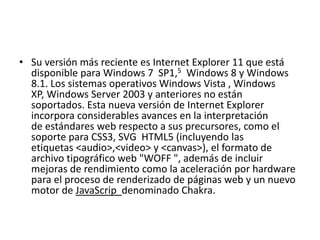 • Su versión más reciente es Internet Explorer 11 que está 
disponible para Windows 7 SP1,5 Windows 8 y Windows 
8.1. Los sistemas operativos Windows Vista , Windows 
XP, Windows Server 2003 y anteriores no están 
soportados. Esta nueva versión de Internet Explorer 
incorpora considerables avances en la interpretación 
de estándares web respecto a sus precursores, como el 
soporte para CSS3, SVG HTML5 (incluyendo las 
etiquetas <audio>,<video> y <canvas>), el formato de 
archivo tipográfico web "WOFF ", además de incluir 
mejoras de rendimiento como la aceleración por hardware 
para el proceso de renderizado de páginas web y un nuevo 
motor de JavaScrip denominado Chakra. 
 