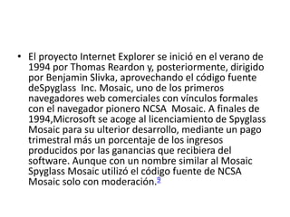 • El proyecto Internet Explorer se inició en el verano de 
1994 por Thomas Reardon y, posteriormente, dirigido 
por Benjamin Slivka, aprovechando el código fuente 
deSpyglass Inc. Mosaic, uno de los primeros 
navegadores web comerciales con vínculos formales 
con el navegador pionero NCSA Mosaic. A finales de 
1994,Microsoft se acoge al licenciamiento de Spyglass 
Mosaic para su ulterior desarrollo, mediante un pago 
trimestral más un porcentaje de los ingresos 
producidos por las ganancias que recibiera del 
software. Aunque con un nombre similar al Mosaic 
Spyglass Mosaic utilizó el código fuente de NCSA 
Mosaic solo con moderación.9 
 