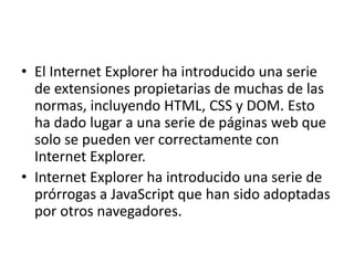 • El Internet Explorer ha introducido una serie 
de extensiones propietarias de muchas de las 
normas, incluyendo HTML, CSS y DOM. Esto 
ha dado lugar a una serie de páginas web que 
solo se pueden ver correctamente con 
Internet Explorer. 
• Internet Explorer ha introducido una serie de 
prórrogas a JavaScript que han sido adoptadas 
por otros navegadores. 
 