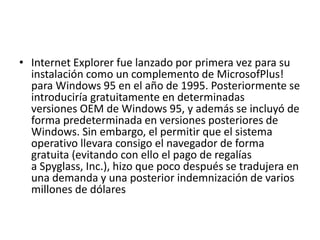 • Internet Explorer fue lanzado por primera vez para su 
instalación como un complemento de MicrosofPlus! 
para Windows 95 en el año de 1995. Posteriormente se 
introduciría gratuitamente en determinadas 
versiones OEM de Windows 95, y además se incluyó de 
forma predeterminada en versiones posteriores de 
Windows. Sin embargo, el permitir que el sistema 
operativo llevara consigo el navegador de forma 
gratuita (evitando con ello el pago de regalías 
a Spyglass, Inc.), hizo que poco después se tradujera en 
una demanda y una posterior indemnización de varios 
millones de dólares 
 