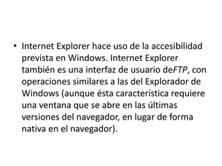 • Internet Explorer hace uso de la accesibilidad 
prevista en Windows. Internet Explorer 
también es una interfaz de usuario deFTP, con 
operaciones similares a las del Explorador de 
Windows (aunque ésta característica requiere 
una ventana que se abre en las últimas 
versiones del navegador, en lugar de forma 
nativa en el navegador). 
 