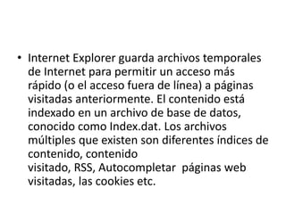 • Internet Explorer guarda archivos temporales 
de Internet para permitir un acceso más 
rápido (o el acceso fuera de línea) a páginas 
visitadas anteriormente. El contenido está 
indexado en un archivo de base de datos, 
conocido como Index.dat. Los archivos 
múltiples que existen son diferentes índices de 
contenido, contenido 
visitado, RSS, Autocompletar páginas web 
visitadas, las cookies etc. 
 